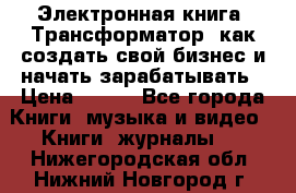 Электронная книга «Трансформатор» как создать свой бизнес и начать зарабатывать › Цена ­ 100 - Все города Книги, музыка и видео » Книги, журналы   . Нижегородская обл.,Нижний Новгород г.